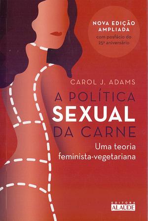 A Politica Sexual da Carne. Uma Teoria Critica Feminista-Vegetariana by Carol J. Adams