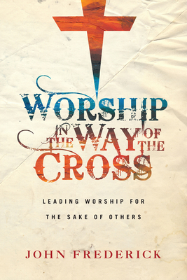 Worship in the Way of the Cross: Leading Worship for the Sake of Others by John Frederick