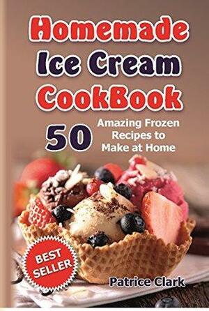 Homemade Ice Cream Cookbook: 50 Amazing Frozen Recipes to Make at Home by Patrice Clark