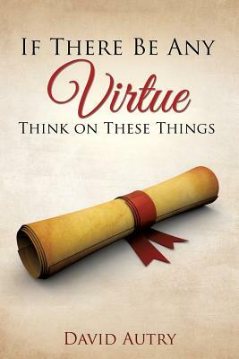 If There Be Any Virtue Think on These Things by David Autry