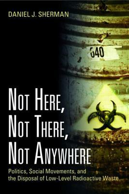 Not Here, Not There, Not Anywhere: Politics, Social Movements, and the Disposal of Low-Level Radioactive Waste by Daniel J. Sherman