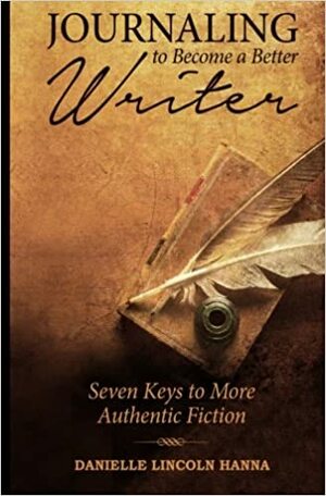 Journaling to Become a Better Writer: Seven Keys to More Authentic Fiction by Danielle Lincoln Hanna