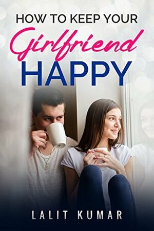 How To Keep your Girlfriend Happy - Keep your Relationship to the level You Desire by Lalit Kumar Singh