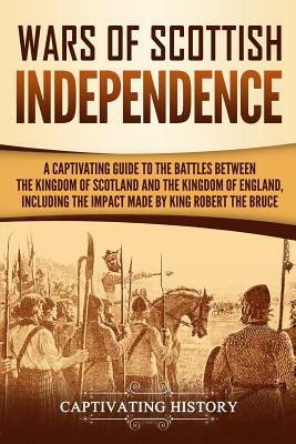 Wars of Scottish Independence: A Captivating Guide to the Battles Between the Kingdom of Scotland and the Kingdom of England, Including the Impact Ma by Captivating History