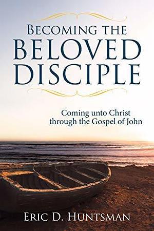 Becoming the Beloved Disciple: Coming unto Christ through the Gospel of John by Eric D. Huntsman, Eric D. Huntsman
