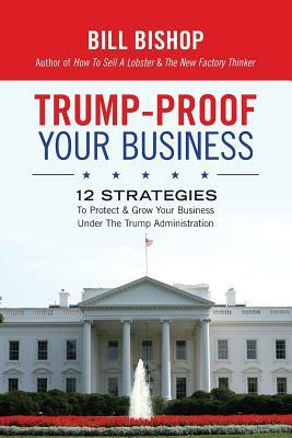 Trump-Proof Your Business: 12 Strategies To Protect & Grow Your Business Under The Trump Administration by Bill Bishop