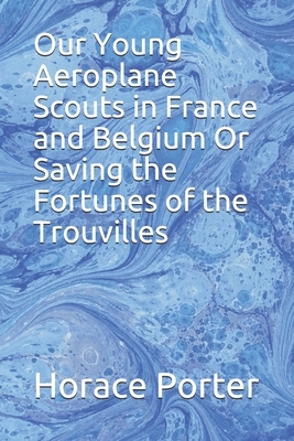 Our Young Aeroplane Scouts in France and Belgium Or Saving the Fortunes of the Trouvilles by Horace Porter