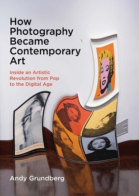 How Photography Became Contemporary Art: Inside an Artistic Revolution from Pop to the Digital Age by Andy Grundberg