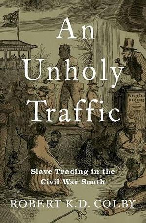 An Unholy Traffic: Slave Trading in the Civil War South by Robert K. D. Colby