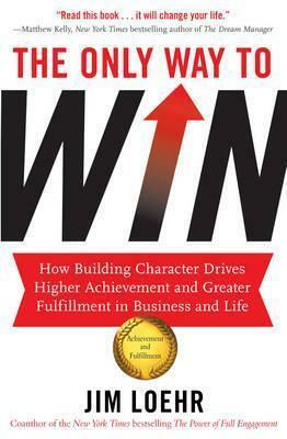 The Only Way to Win: How Building Character Drives Higher Achievement and Greater Fulfilment in Business and Life. Jim Loehr by Jim Loehr