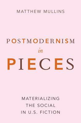 Postmodernism in Pieces: Materializing the Social in U.S. Fiction by Matthew Mullins