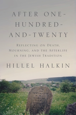 After One-Hundred-And-Twenty: Reflecting on Death, Mourning, and the Afterlife in the Jewish Tradition by Hillel Halkin