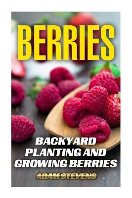 Berries: Backyard Planting and Growing Berries: (Berries Growing, Berries Gardening) by Adam Stevens