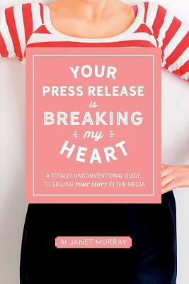 Your Press Release Is Breaking My Heart: A Totally Unconventional Guide To Selling Your Story In The Media by Janet Murray