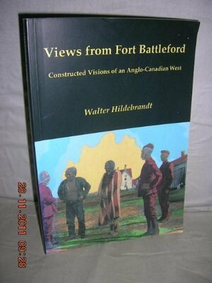 Views From Fort Battleford: Constructed Visions Of An Anglo Canadian West by Walter Hildebrandt