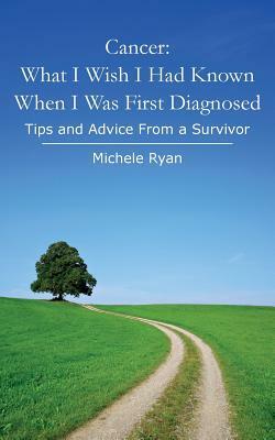 Cancer: What I Wish I Had Known When I Was First Diagnosed: Tips and Advice From a Survivor by Michele Ryan