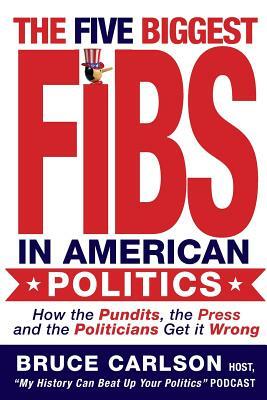 The Five Biggest Fibs in American Politics: How Pundits, Experts, Partisans and Others are Getting it Wrong by Bruce Carlson