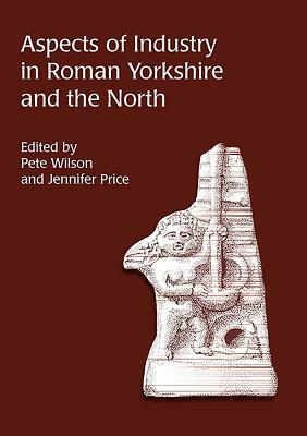 Aspects of Industry in Roman Yorkshire and the North by Jennifer Price, Pete Wilson