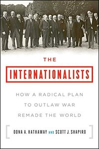 The Internationalists: How a Radical Plan to Outlaw War Remade the World by Scott J. Shapiro, Oona A. Hathaway