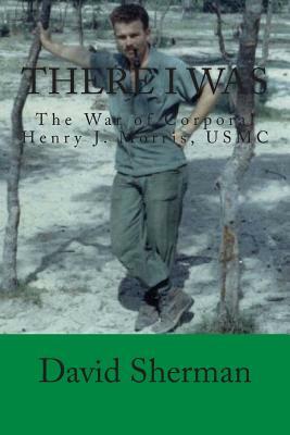 There I Was: The War of Corporal Henry J. Morris, USMC by David Sherman