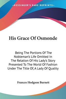 His Grace Of Osmonde: Being The Portions Of The Nobleman's Life Omitted In The Relation Of His Lady's Story Presented To The World Of Fashio by Frances Hodgson Burnett