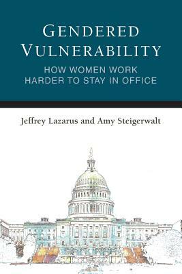 Gendered Vulnerability: How Women Work Harder to Stay in Office by Amy Steigerwalt, Jeffrey Lazarus