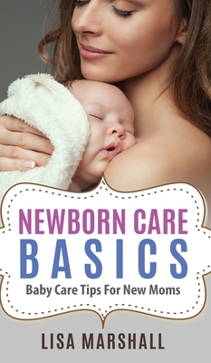 Newborn Care Basics: Baby Care Tips For New Moms by Lisa Marshall