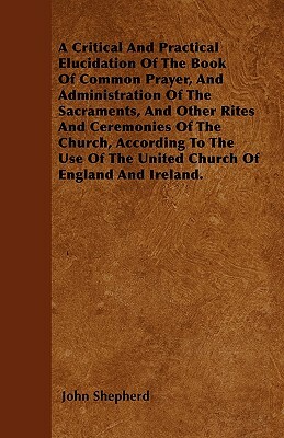A Critical And Practical Elucidation Of The Book Of Common Prayer, And Administration Of The Sacraments, And Other Rites And Ceremonies Of The Church, by John Shepherd