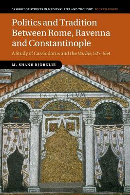 Politics and Tradition Between Rome, Ravenna and Constantinople: A Study of Cassiodorus and the Variae, 527-554 by M. Shane Bjornlie