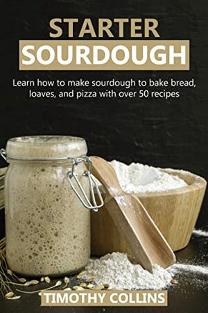 Starter Sourdough: Learn how to make sourdough to bake bread, loaves, and pizza with over 50 recipes by Timothy Collins