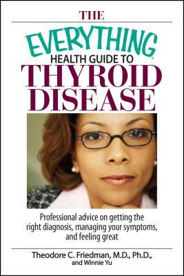 The Everything Health Guide to Thyroid Disease: Professional Advice on Getting the Right Diagnosis, Managing Your Symptoms, and Feeling Great by Winnie Yu, Theodore C. Friedman