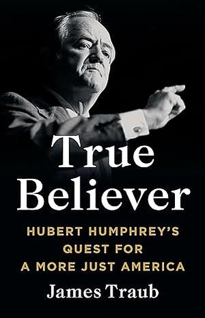 True Believer: Hubert Humphrey's Quest for a More Just America by James Traub