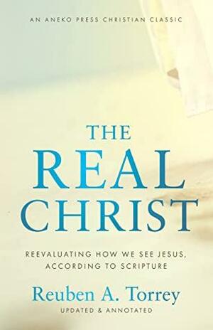 The Real Christ: Reevaluating How We See Jesus, According to Scripture Updated and Annotated by S. Wilkinson, Reuben A. Torrey