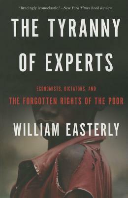 The Tyranny of Experts: Economists, Dictators, and the Forgotten Rights of the Poor by William Easterly