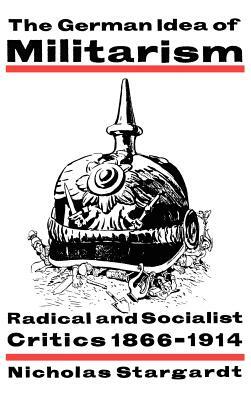 The German Idea of Militarism: Radical and Socialist Critics 1866-1914 by Nicholas Stargardt