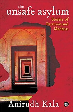 The Unsafe Asylum: Stories of Partition and Madness by Anirudh Kala