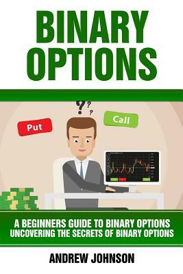 Binary Options: A Beginner's Guide to Binary Options: Uncovering the Secrets of Binary Options by Andrew Johnson