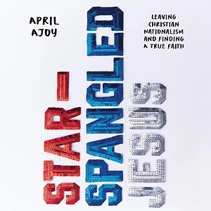 Star-Spangled Jesus: Leaving Christian Nationalism and Finding a True Faith by April Ajoy