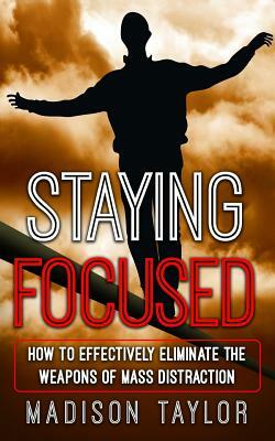 Staying Focused: How To Effectively Eliminate The Weapons Of Mass Distraction by Madison Taylor