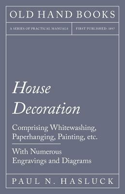 House Decoration - Comprising Whitewashing, Paperhanging, Painting, etc. - With Numerous Engravings and Diagrams by Paul N. Hasluck