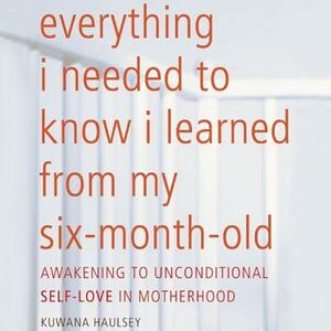 Everything I Needed to Know I Learned from My Six-Month-Old: Awakening to Unconditional Self-Love in Motherhood by Kuwana Haulsey