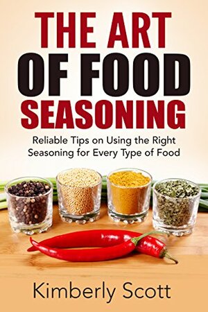 The Art of Food Seasoning: Reliable Tips on Using the Right Seasoning for Every Type of Food by Kimberly Scott