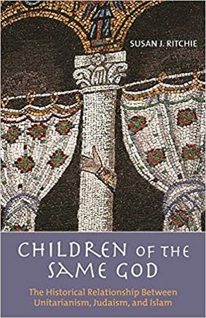 Children of the Same God: The Historical Relationship Between Unitarianism, Judaism, and Islam by Susan Ritchie