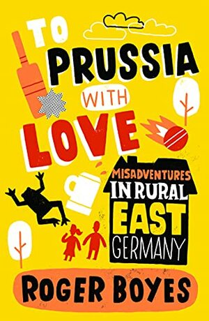 To Prussia With Love: Misadventures in Rural East Germany by Roger Boyes