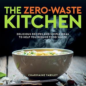 The Zero-Waste Kitchen: Delicious Recipes and Simple Ideas to Help You Reduce Food Waste by Charmaine Yabsley