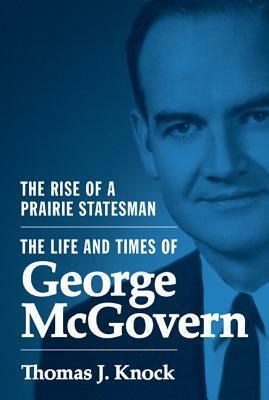 The Rise of a Prairie Statesman: The Life and Times of George McGovern by Thomas J. Knock