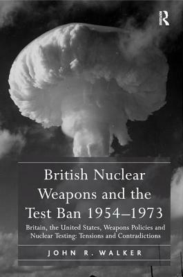 British Nuclear Weapons and the Test Ban 1954-1973: Britain, the United States, Weapons Policies and Nuclear Testing: Tensions and Contradictions by John R. Walker