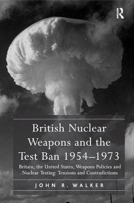 British Nuclear Weapons and the Test Ban 1954-1973: Britain, the United States, Weapons Policies and Nuclear Testing: Tensions and Contradictions by John R. Walker