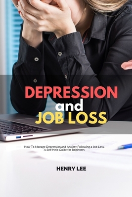 Depression and Job Loss: How To Manage Depression and Anxiety Following a Job Loss, A Self Help Guide for Beginners by Henry Lee