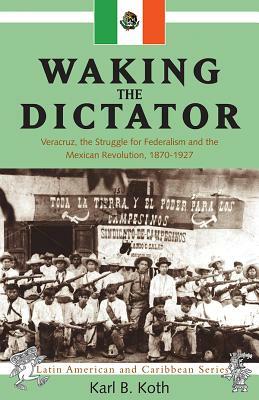 Waking the Dictator: Veracruz, the Struggle for Federalism and the Mexican Revolution 1824-1927 by Karl B. Koth